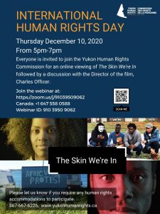 Poster - INTERNATIONAL HUMAN RIGHTS DAY Thursday Dec. 10th, 2020 from 5-7 PM Everyone is invited to join the Yukon Human Rights Commission for an online viewing of "The Skin We're In" followed by a discussion with the Director of the Film, Charles Officer. Join the webinar at https://zoom.us/j/91039509062 or by calling 1 647 558 0588 and entering ID 910 3950 9062. Please contact us at 867-667-6226 or info@yukonhumanrights.ca if you require accommodations to participate.